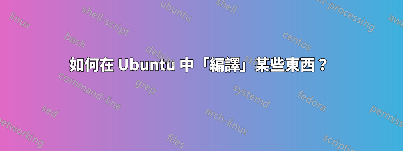 如何在 Ubuntu 中「編譯」某些東西？