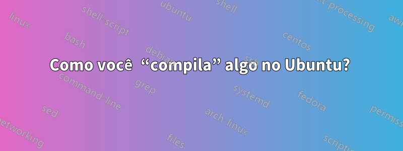 Como você “compila” algo no Ubuntu?