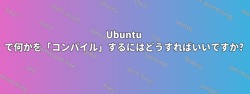 Ubuntu で何かを「コンパイル」するにはどうすればいいですか?