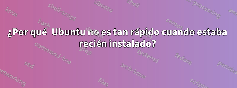 ¿Por qué Ubuntu no es tan rápido cuando estaba recién instalado?