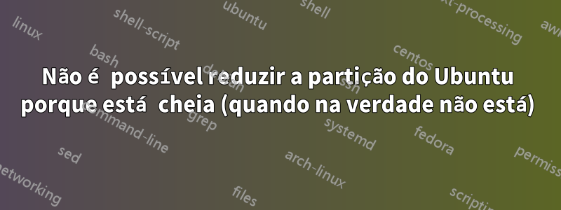 Não é possível reduzir a partição do Ubuntu porque está cheia (quando na verdade não está)