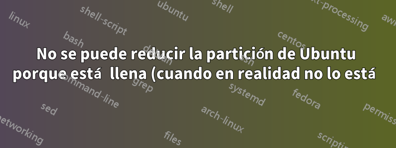 No se puede reducir la partición de Ubuntu porque está llena (cuando en realidad no lo está)