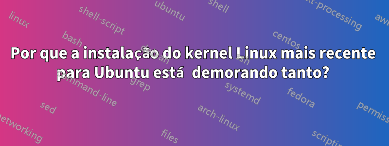 Por que a instalação do kernel Linux mais recente para Ubuntu está demorando tanto?