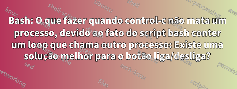 Bash: O que fazer quando control-c não mata um processo, devido ao fato do script bash conter um loop que chama outro processo: Existe uma solução melhor para o botão liga/desliga?