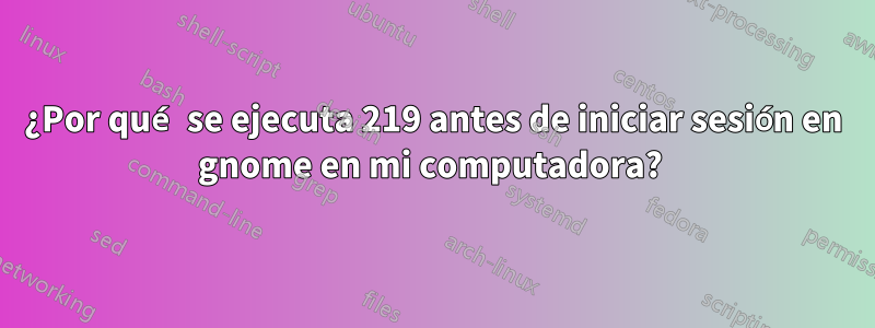 ¿Por qué se ejecuta 219 antes de iniciar sesión en gnome en mi computadora? 