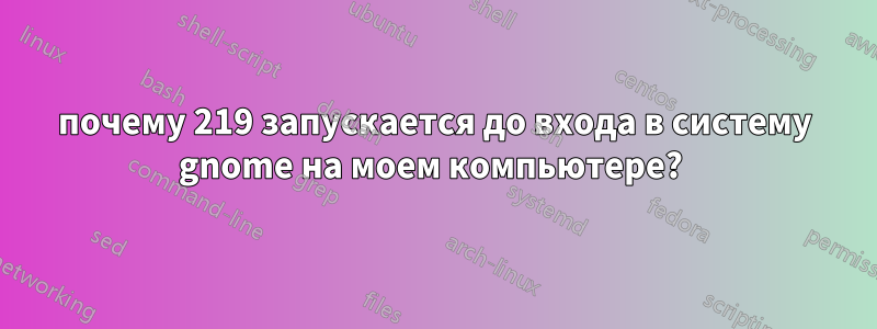 почему 219 запускается до входа в систему gnome на моем компьютере? 