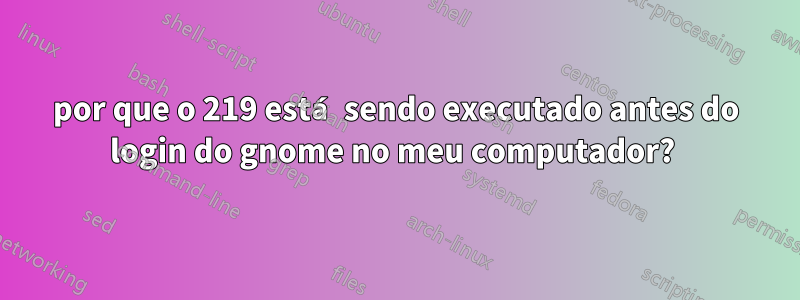 por que o 219 está sendo executado antes do login do gnome no meu computador? 