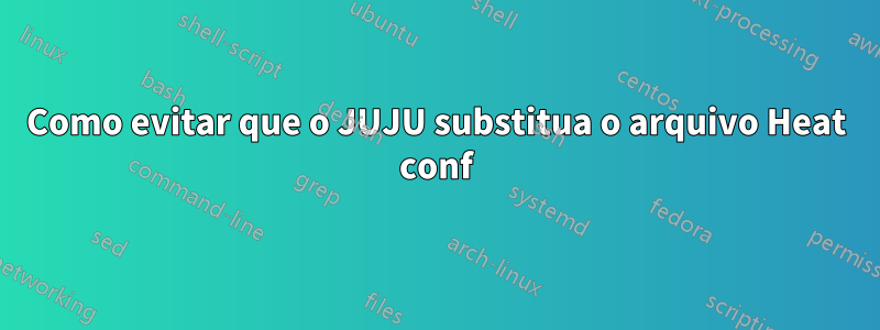 Como evitar que o JUJU substitua o arquivo Heat conf