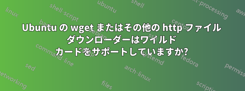 Ubuntu の wget またはその他の http ファイル ダウンローダーはワイルド カードをサポートしていますか?