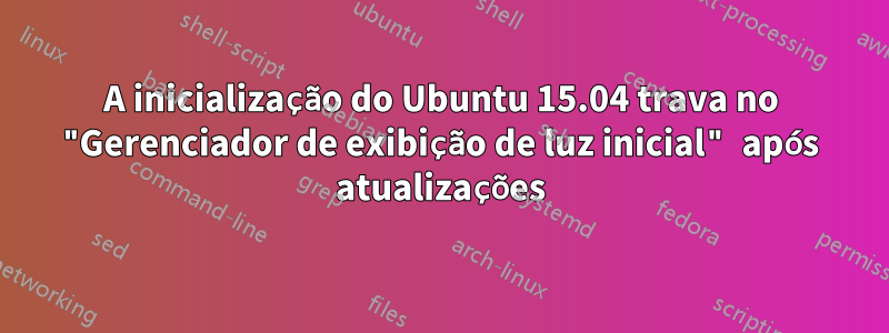 A inicialização do Ubuntu 15.04 trava no "Gerenciador de exibição de luz inicial" após atualizações