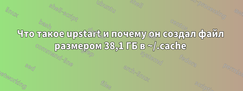 Что такое upstart и почему он создал файл размером 38,1 ГБ в ~/.cache