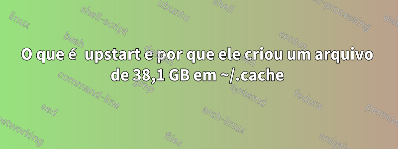 O que é upstart e por que ele criou um arquivo de 38,1 GB em ~/.cache