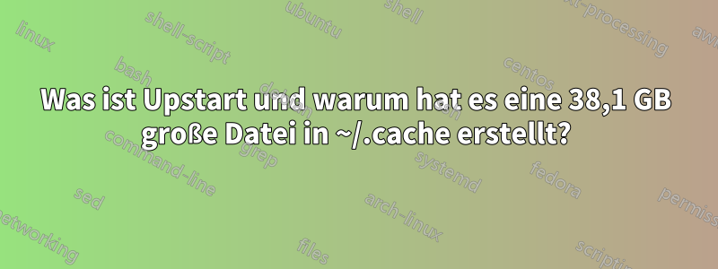 Was ist Upstart und warum hat es eine 38,1 GB große Datei in ~/.cache erstellt?