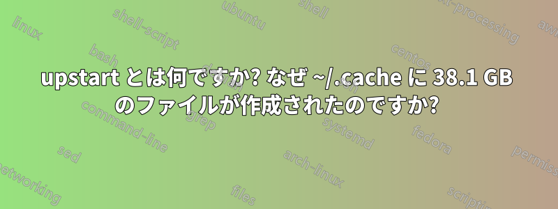 upstart とは何ですか? なぜ ~/.cache に 38.1 GB のファイルが作成されたのですか?