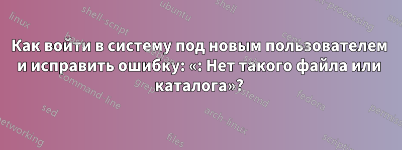 Как войти в систему под новым пользователем и исправить ошибку: «: Нет такого файла или каталога»?