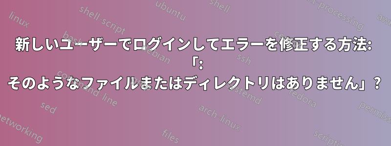 新しいユーザーでログインしてエラーを修正する方法: 「: そのようなファイルまたはディレクトリはありません」?