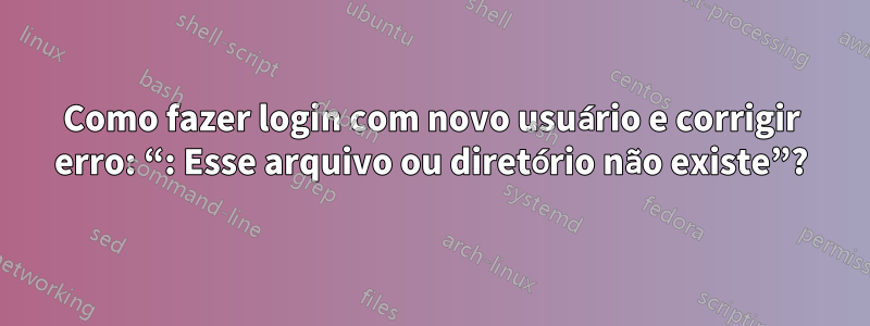 Como fazer login com novo usuário e corrigir erro: “: Esse arquivo ou diretório não existe”?