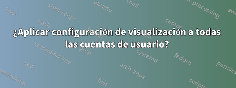 ¿Aplicar configuración de visualización a todas las cuentas de usuario?