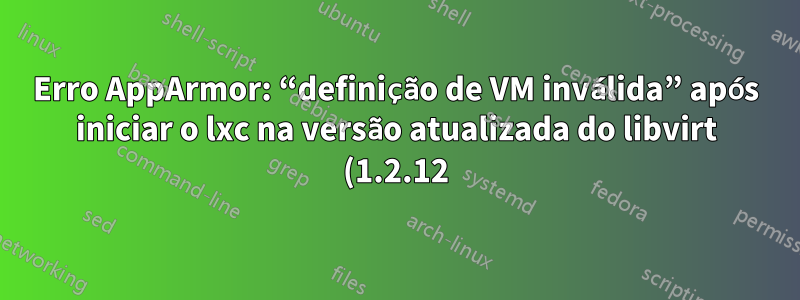 Erro AppArmor: “definição de VM inválida” após iniciar o lxc na versão atualizada do libvirt (1.2.12)