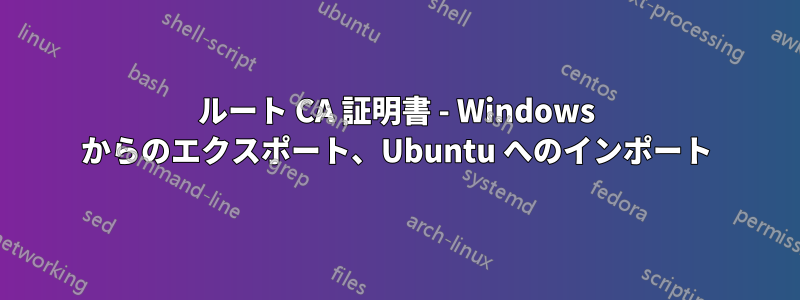 ルート CA 証明書 - Windows からのエクスポート、Ubuntu へのインポート