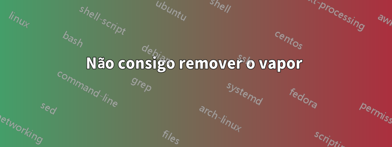 Não consigo remover o vapor