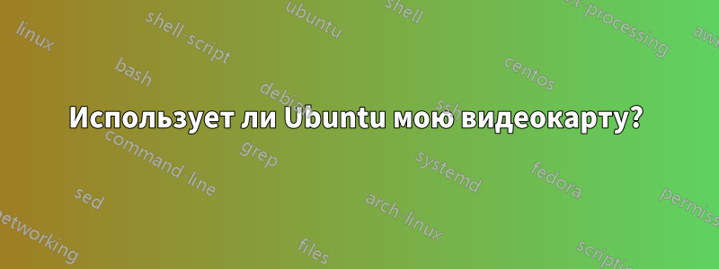 Использует ли Ubuntu мою видеокарту?