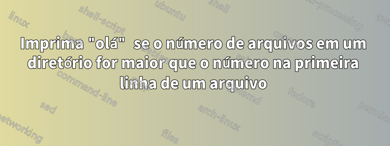 Imprima "olá" se o número de arquivos em um diretório for maior que o número na primeira linha de um arquivo