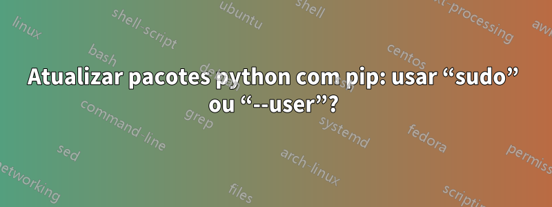 Atualizar pacotes python com pip: usar “sudo” ou “--user”?