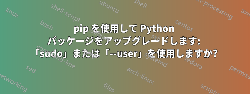 pip を使用して Python パッケージをアップグレードします: 「sudo」または「--user」を使用しますか?