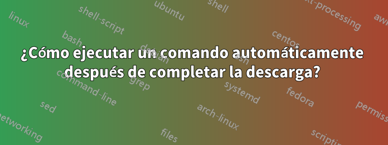 ¿Cómo ejecutar un comando automáticamente después de completar la descarga?