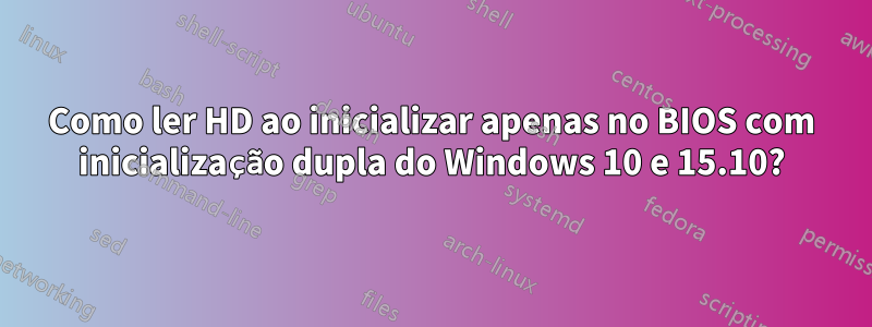 Como ler HD ao inicializar apenas no BIOS com inicialização dupla do Windows 10 e 15.10?