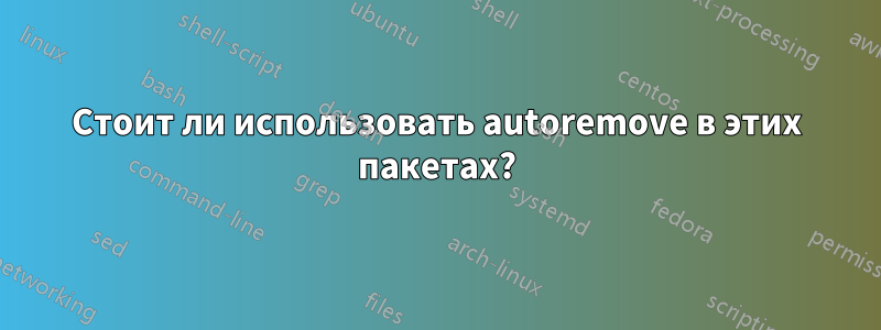 Стоит ли использовать autoremove в этих пакетах?