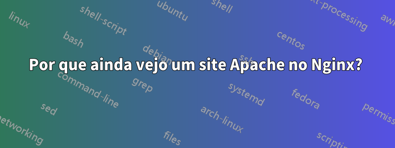 Por que ainda vejo um site Apache no Nginx?