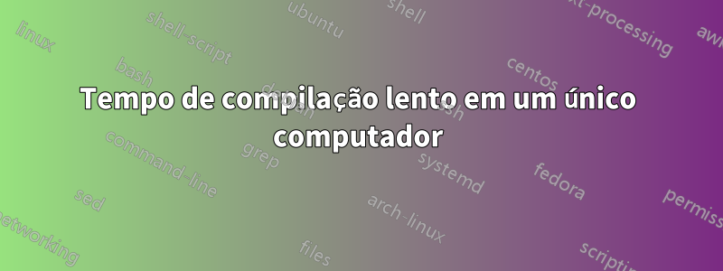 Tempo de compilação lento em um único computador