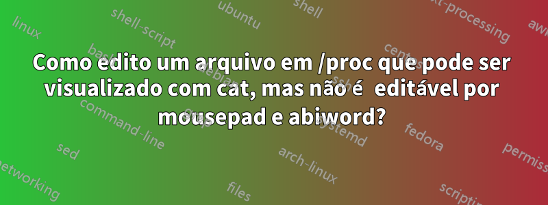 Como edito um arquivo em /proc que pode ser visualizado com cat, mas não é editável por mousepad e abiword?