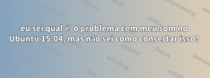 eu sei qual é o problema com meu som no Ubuntu 15.04, mas não sei como consertar isso?