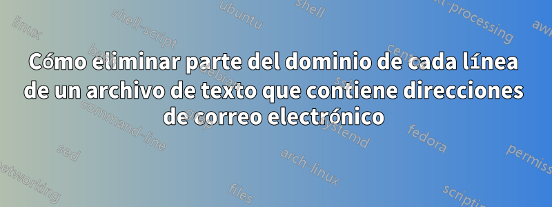 Cómo eliminar parte del dominio de cada línea de un archivo de texto que contiene direcciones de correo electrónico