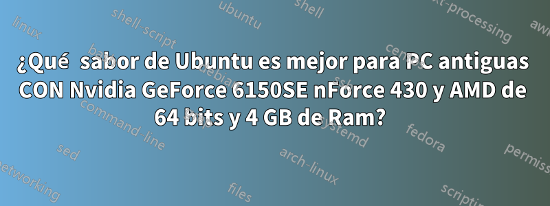 ¿Qué sabor de Ubuntu es mejor para PC antiguas CON Nvidia GeForce 6150SE nForce 430 y AMD de 64 bits y 4 GB de Ram? 