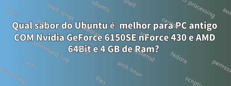 Qual sabor do Ubuntu é melhor para PC antigo COM Nvidia GeForce 6150SE nForce 430 e AMD 64Bit e 4 GB de Ram? 