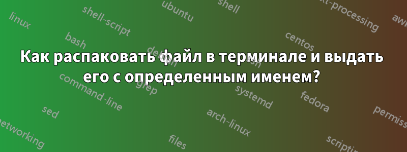 Как распаковать файл в терминале и выдать его с определенным именем?