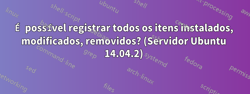 É possível registrar todos os itens instalados, modificados, removidos? (Servidor Ubuntu 14.04.2)