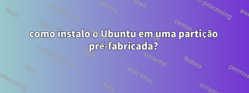 como instalo o Ubuntu em uma partição pré-fabricada?