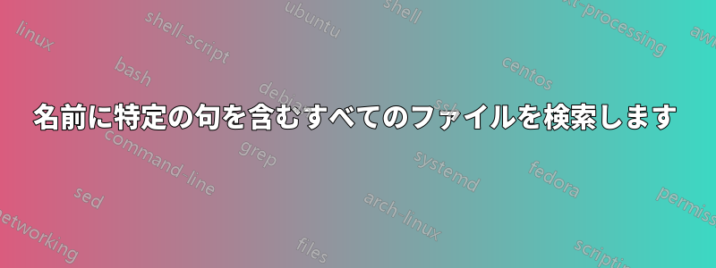 名前に特定の句を含むすべてのファイルを検索します