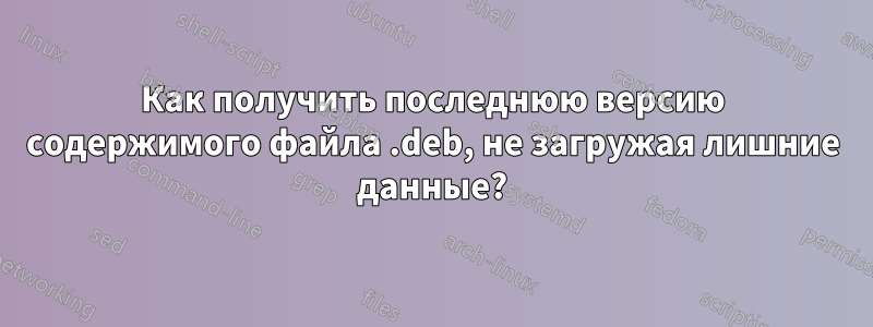 Как получить последнюю версию содержимого файла .deb, не загружая лишние данные?