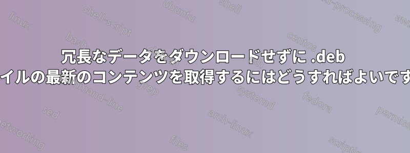 冗長なデータをダウンロードせずに .deb ファイルの最新のコンテンツを取得するにはどうすればよいですか?