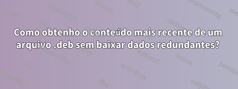 Como obtenho o conteúdo mais recente de um arquivo .deb sem baixar dados redundantes?