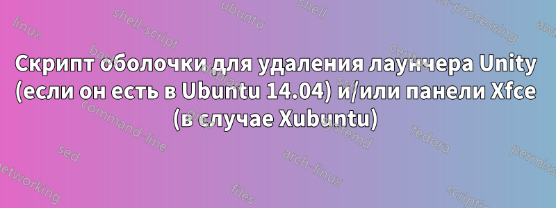 Скрипт оболочки для удаления лаунчера Unity (если он есть в Ubuntu 14.04) и/или панели Xfce (в случае Xubuntu)