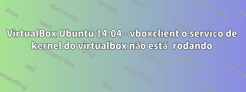 VirtualBox Ubuntu 14.04 - vboxclient o serviço de kernel do virtualbox não está rodando