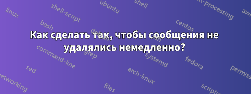 Как сделать так, чтобы сообщения не удалялись немедленно?