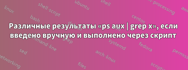 Различные результаты «ps aux | grep x», если введено вручную и выполнено через скрипт